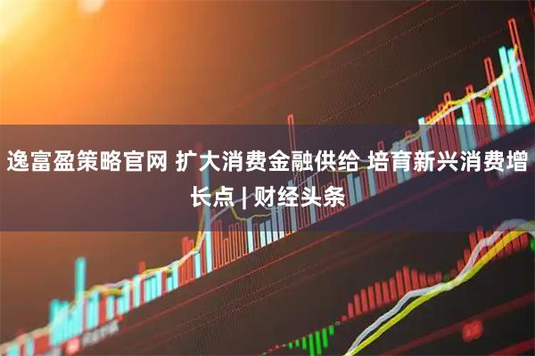 逸富盈策略官网 扩大消费金融供给 培育新兴消费增长点 | 财经头条