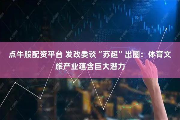 点牛股配资平台 发改委谈“苏超”出圈：体育文旅产业蕴含巨大潜力