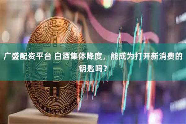 广盛配资平台 白酒集体降度，能成为打开新消费的钥匙吗？