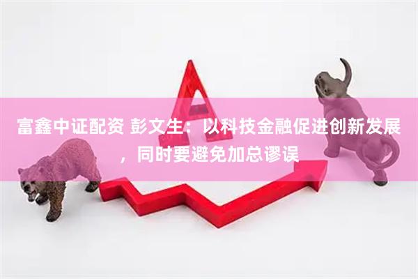 富鑫中证配资 彭文生：以科技金融促进创新发展，同时要避免加总谬误