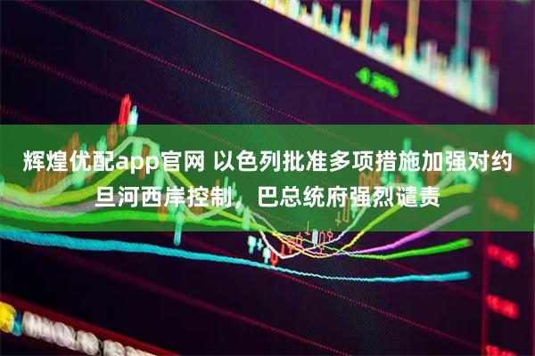 辉煌优配app官网 以色列批准多项措施加强对约旦河西岸控制，巴总统府强烈谴责