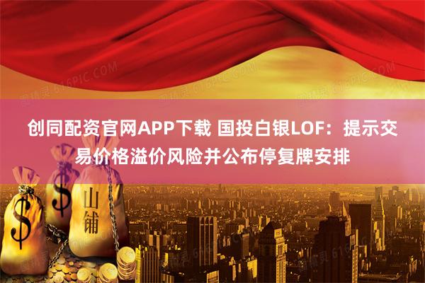 创同配资官网APP下载 国投白银LOF：提示交易价格溢价风险并公布停复牌安排