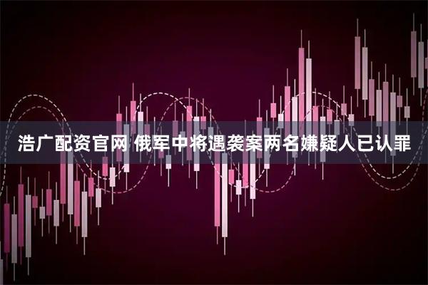 浩广配资官网 俄军中将遇袭案两名嫌疑人已认罪