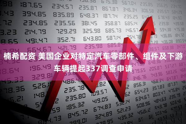 楠希配资 美国企业对特定汽车零部件、组件及下游车辆提起337调查申请