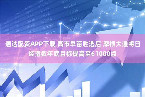 通达配资APP下载 高市早苗胜选后 摩根大通将日经指数年底目标提高至61000点