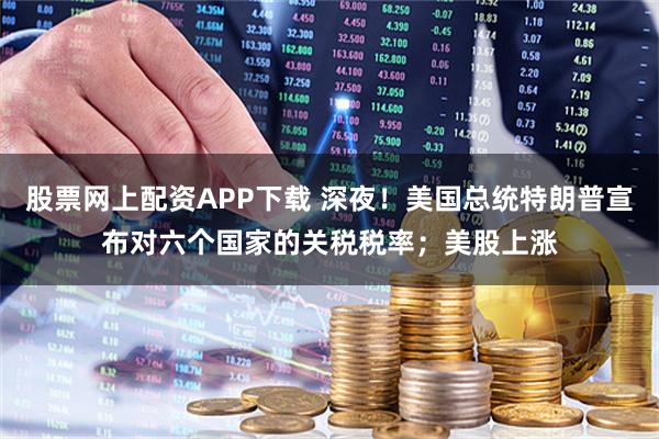 股票网上配资APP下载 深夜！美国总统特朗普宣布对六个国家的关税税率；美股上涨