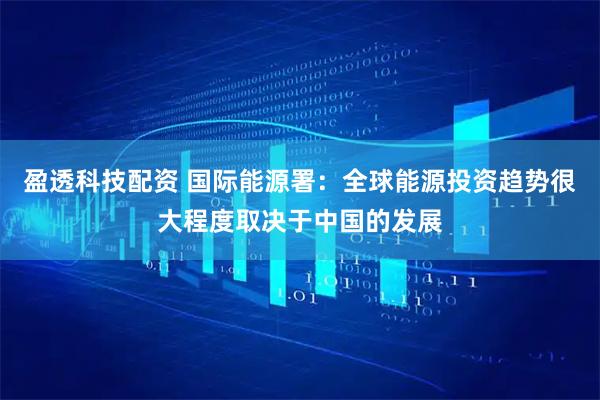 盈透科技配资 国际能源署：全球能源投资趋势很大程度取决于中国的发展