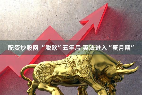 配资炒股网 “脱欧”五年后 英法进入“蜜月期”