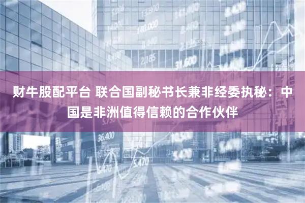 财牛股配平台 联合国副秘书长兼非经委执秘：中国是非洲值得信赖的合作伙伴