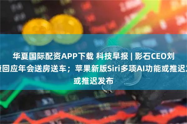 华夏国际配资APP下载 科技早报 | 影石CEO刘靖康回应年会送房送车；苹果新版Siri多项AI功能或推迟发布