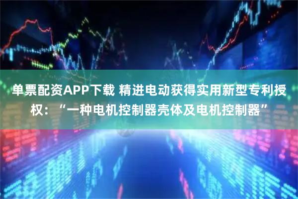 单票配资APP下载 精进电动获得实用新型专利授权：“一种电机控制器壳体及电机控制器”