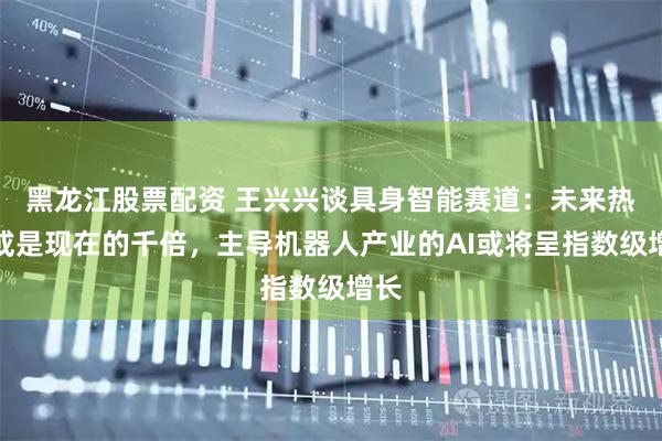 黑龙江股票配资 王兴兴谈具身智能赛道：未来热度或是现在的千倍，主导机器人产业的AI或将呈指数级增长