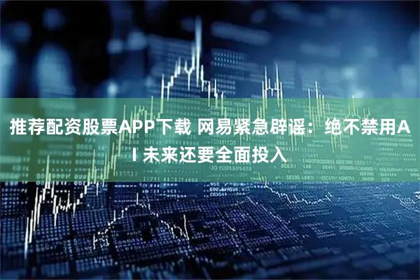 推荐配资股票APP下载 网易紧急辟谣：绝不禁用AI 未来还要全面投入