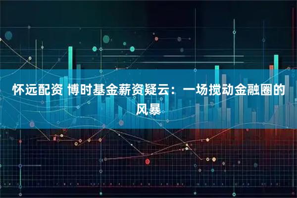 怀远配资 博时基金薪资疑云：一场搅动金融圈的风暴