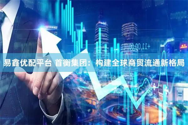 易鑫优配平台 首衡集团：构建全球商贸流通新格局