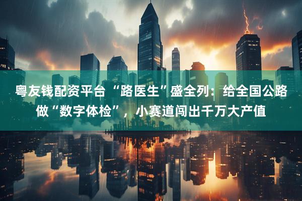 粤友钱配资平台 “路医生”盛全列：给全国公路做“数字体检”，小赛道闯出千万大产值