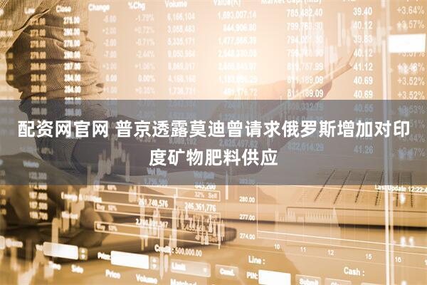 配资网官网 普京透露莫迪曾请求俄罗斯增加对印度矿物肥料供应