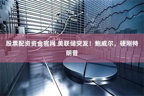 股票配资资金官网 美联储突发！鲍威尔，硬刚特朗普