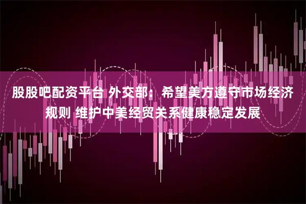 股股吧配资平台 外交部：希望美方遵守市场经济规则 维护中美经贸关系健康稳定发展