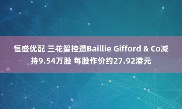 恒盛优配 三花智控遭Baillie Gifford & Co减持9.54万股 每股作价约27.92港元