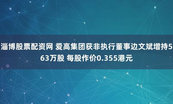 淄博股票配资网 爱高集团获非执行董事边文斌增持563万股 每股作价0.355港元