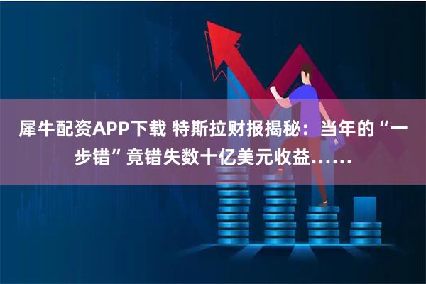 犀牛配资APP下载 特斯拉财报揭秘：当年的“一步错”竟错失数十亿美元收益……