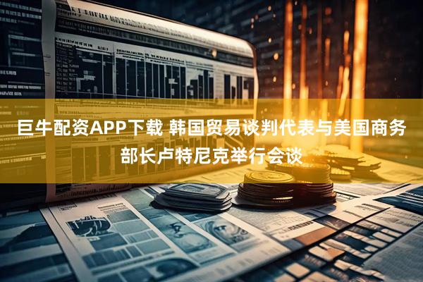巨牛配资APP下载 韩国贸易谈判代表与美国商务部长卢特尼克举行会谈