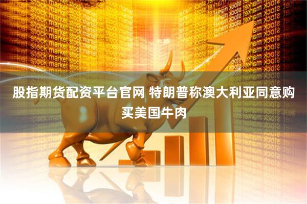 股指期货配资平台官网 特朗普称澳大利亚同意购买美国牛肉