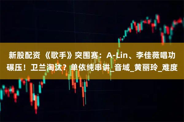 新股配资 《歌手》突围赛：A-Lin、李佳薇唱功碾压！卫兰淘汰？单依纯串讲_音域_黄丽玲_难度