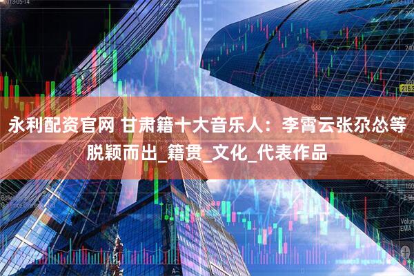 永利配资官网 甘肃籍十大音乐人：李霄云张尕怂等脱颖而出_籍贯_文化_代表作品