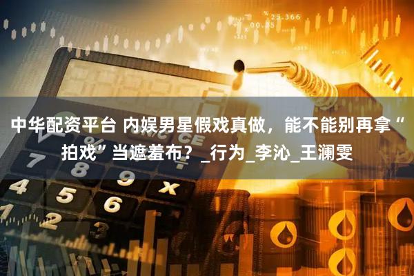 中华配资平台 内娱男星假戏真做，能不能别再拿“拍戏”当遮羞布？_行为_李沁_王澜雯