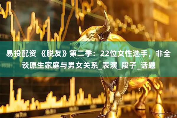 易投配资 《脱友》第二季：22位女性选手，非全谈原生家庭与男女关系_表演_段子_话题