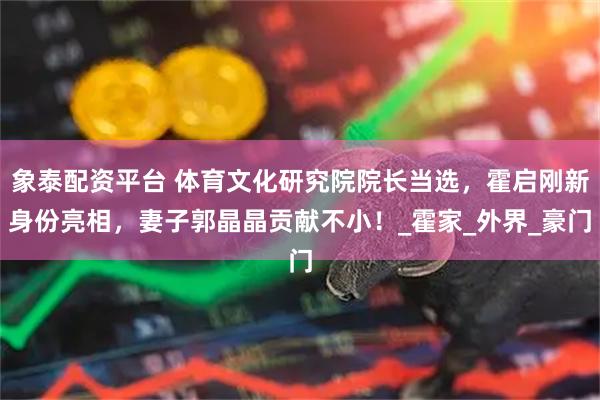 象泰配资平台 体育文化研究院院长当选，霍启刚新身份亮相，妻子郭晶晶贡献不小！_霍家_外界_豪门