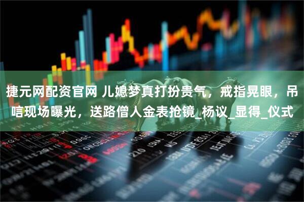 捷元网配资官网 儿媳梦真打扮贵气，戒指晃眼，吊唁现场曝光，送路僧人金表抢镜_杨议_显得_仪式