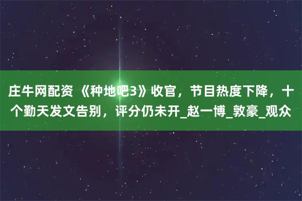 庄牛网配资 《种地吧3》收官，节目热度下降，十个勤天发文告别，评分仍未开_赵一博_敦豪_观众