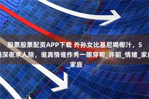 股票股票配资APP下载 外孙女比基尼喝椰汁，S妈深夜求人陪，谁真情谁作秀一眼穿帮_许韶_情绪_家庭