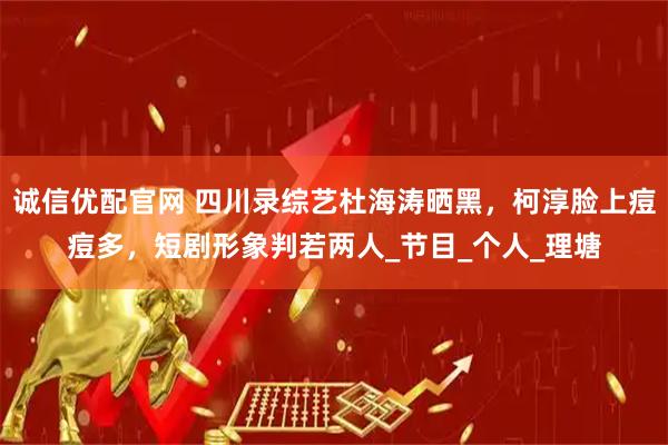 诚信优配官网 四川录综艺杜海涛晒黑，柯淳脸上痘痘多，短剧形象判若两人_节目_个人_理塘