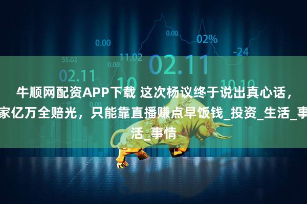 牛顺网配资APP下载 这次杨议终于说出真心话，身家亿万全赔光，只能靠直播赚点早饭钱_投资_生活_事情