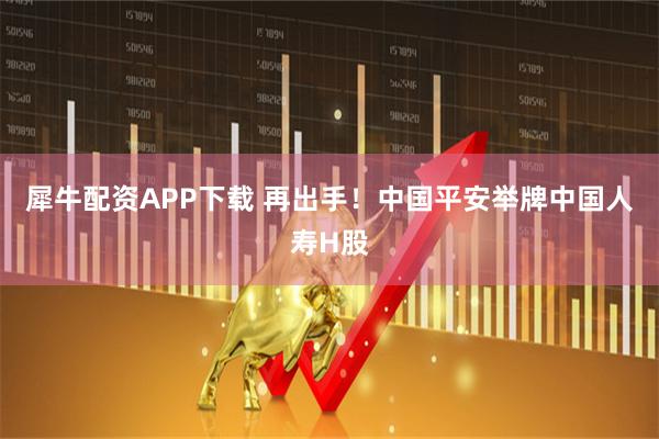 犀牛配资APP下载 再出手！中国平安举牌中国人寿H股