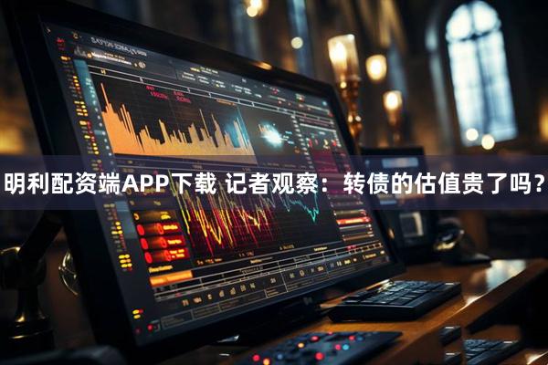 明利配资端APP下载 记者观察：转债的估值贵了吗？