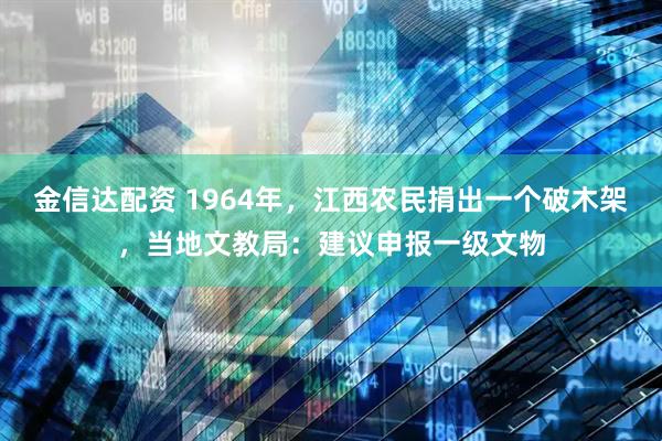 金信达配资 1964年，江西农民捐出一个破木架，当地文教局：建议申报一级文物
