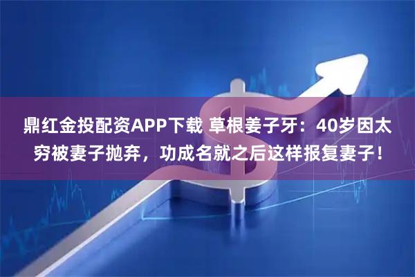 鼎红金投配资APP下载 草根姜子牙：40岁因太穷被妻子抛弃，功成名就之后这样报复妻子！