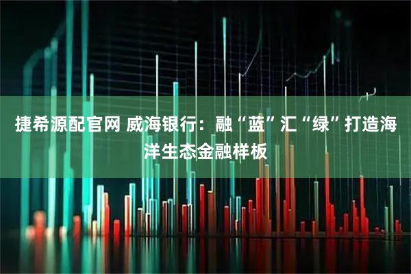 捷希源配官网 威海银行：融“蓝”汇“绿”打造海洋生态金融样板